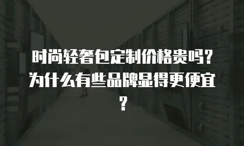 时尚轻奢包定制价格贵吗？为什么有些品牌显得更便宜？