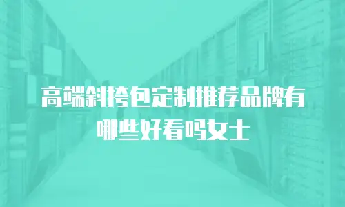高端斜挎包定制推荐品牌有哪些好看吗女士
