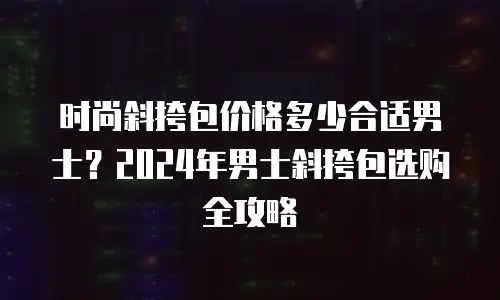 时尚斜挎包价格多少合适男士？2024年男士斜挎包选购全攻略
