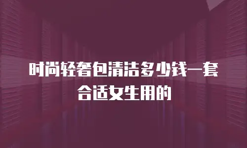 时尚轻奢包清洁多少钱一套合适女生用的