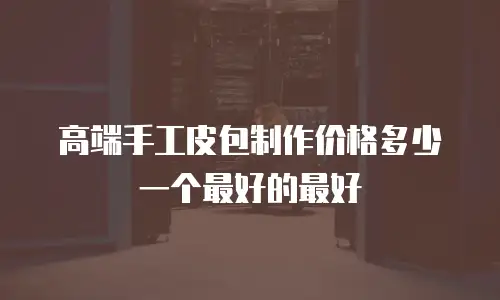 高端手工皮包制作价格多少一个最好的最好