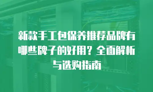 新款手工包保养推荐品牌有哪些牌子的好用？全面解析与选购指南