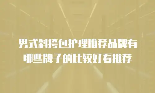 男式斜挎包护理推荐品牌有哪些牌子的比较好看推荐