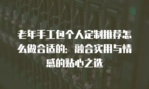 老年手工包个人定制推荐怎么做合适的：融合实用与情感的贴心之选