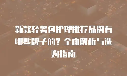 新款轻奢包护理推荐品牌有哪些牌子的？全面解析与选购指南