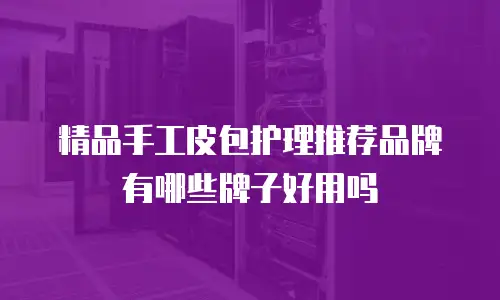 精品手工皮包护理推荐品牌有哪些牌子好用吗