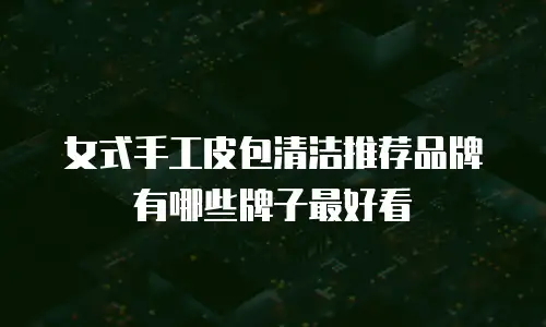 女式手工皮包清洁推荐品牌有哪些牌子最好看