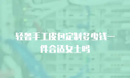 轻奢手工皮包定制多少钱一件合适女士吗