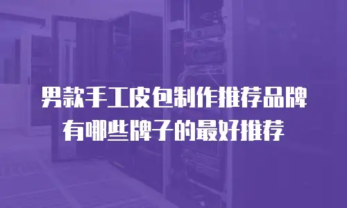 男款手工皮包制作推荐品牌有哪些牌子的最好推荐
