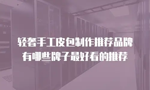 轻奢手工皮包制作推荐品牌有哪些牌子最好看的推荐