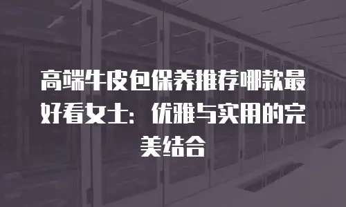 高端牛皮包保养推荐哪款最好看女士：优雅与实用的完美结合