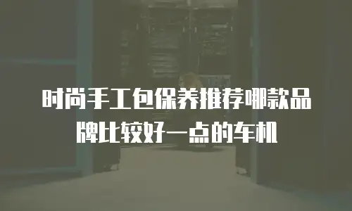 时尚手工包保养推荐哪款品牌比较好一点的车机