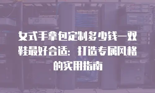 女式手拿包定制多少钱一双鞋最好合适：打造专属风格的实用指南