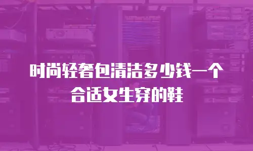 时尚轻奢包清洁多少钱一个合适女生穿的鞋