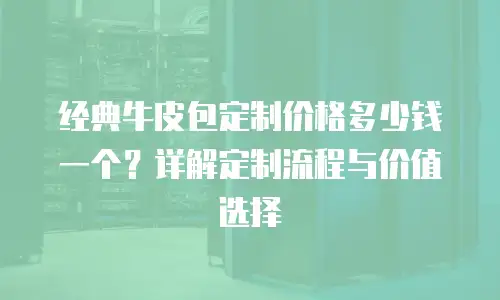 经典牛皮包定制价格多少钱一个？详解定制流程与价值选择