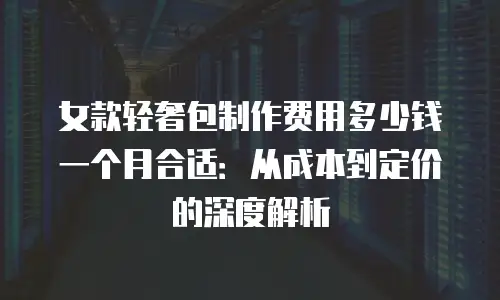 女款轻奢包制作费用多少钱一个月合适：从成本到定价的深度解析