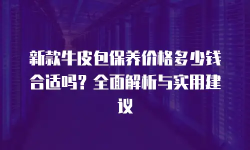 新款牛皮包保养价格多少钱合适吗？全面解析与实用建议
