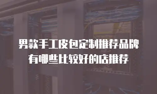 男款手工皮包定制推荐品牌有哪些比较好的店推荐