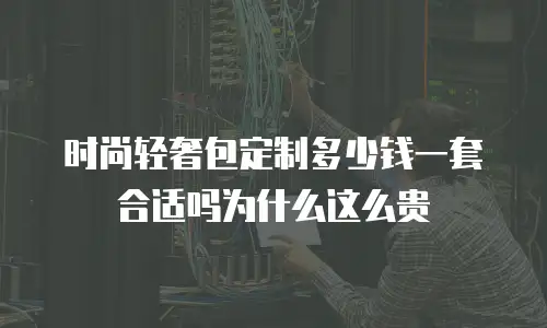 时尚轻奢包定制多少钱一套合适吗为什么这么贵
