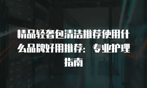 精品轻奢包清洁推荐使用什么品牌好用推荐：专业护理指南