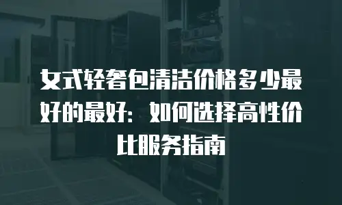 女式轻奢包清洁价格多少最好的最好：如何选择高性价比服务指南