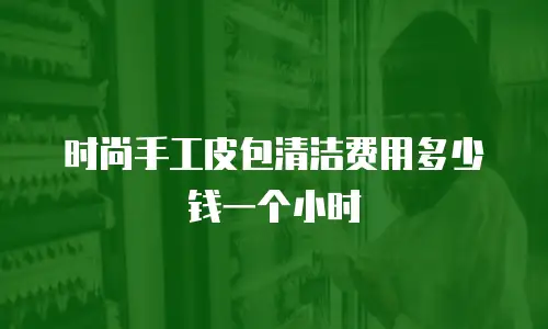 时尚手工皮包清洁费用多少钱一个小时