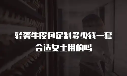 轻奢牛皮包定制多少钱一套合适女士用的吗