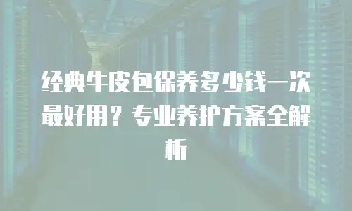 经典牛皮包保养多少钱一次最好用？专业养护方案全解析