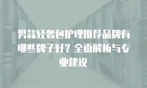 男款轻奢包护理推荐品牌有哪些牌子好？全面解析与专业建议