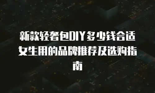 新款轻奢包DIY多少钱合适女生用的品牌推荐及选购指南