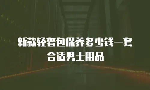 新款轻奢包保养多少钱一套合适男士用品