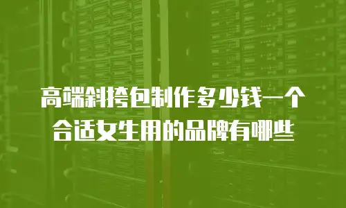 高端斜挎包制作多少钱一个合适女生用的品牌有哪些