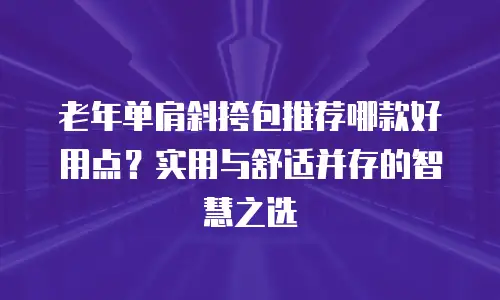 老年单肩斜挎包推荐哪款好用点？实用与舒适并存的智慧之选
