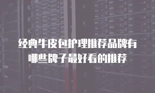 经典牛皮包护理推荐品牌有哪些牌子最好看的推荐