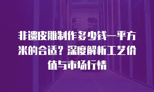 非遗皮雕制作多少钱一平方米的合适？深度解析工艺价值与市场行情