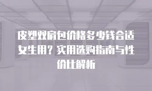 皮塑双肩包价格多少钱合适女生用？实用选购指南与性价比解析