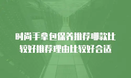 时尚手拿包保养推荐哪款比较好推荐理由比较好合适