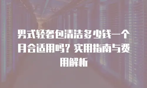 男式轻奢包清洁多少钱一个月合适用吗？实用指南与费用解析