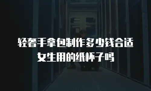 轻奢手拿包制作多少钱合适女生用的纸杯子吗