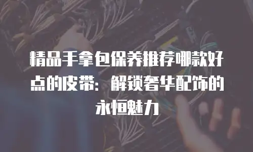 精品手拿包保养推荐哪款好点的皮带：解锁奢华配饰的永恒魅力