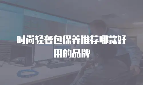 时尚轻奢包保养推荐哪款好用的品牌