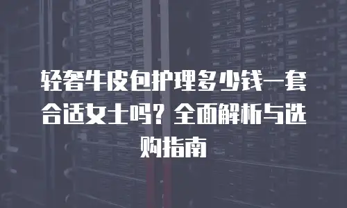 轻奢牛皮包护理多少钱一套合适女士吗？全面解析与选购指南