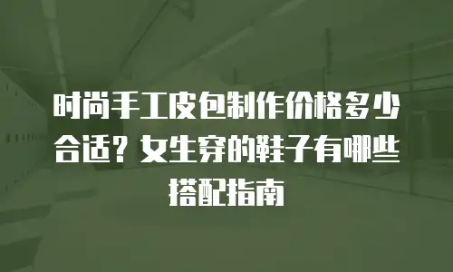时尚手工皮包制作价格多少合适？女生穿的鞋子有哪些搭配指南