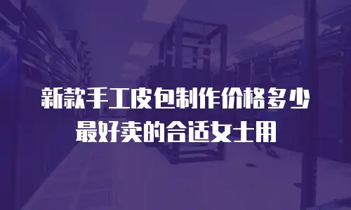 新款手工皮包制作价格多少最好卖的合适女士用