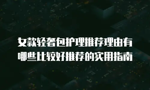 女款轻奢包护理推荐理由有哪些比较好推荐的实用指南