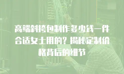 高端斜挎包制作多少钱一件合适女士用的？揭秘定制价格背后的细节
