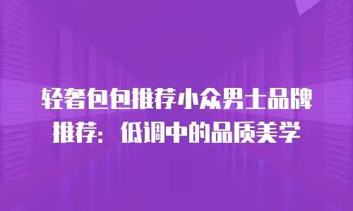 轻奢包包推荐小众男士品牌推荐：低调中的品质美学