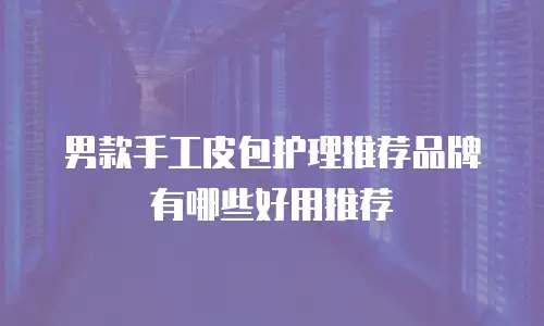 男款手工皮包护理推荐品牌有哪些好用推荐