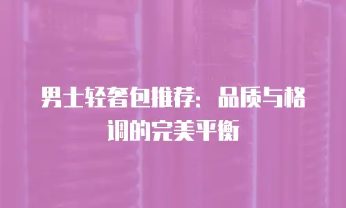 男士轻奢包推荐：品质与格调的完美平衡