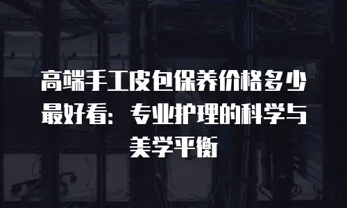 高端手工皮包保养价格多少最好看：专业护理的科学与美学平衡